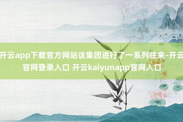 开云app下载官方网站该集团进行了一系列往来-开云官网登录入口 开云kaiyunapp官网入口