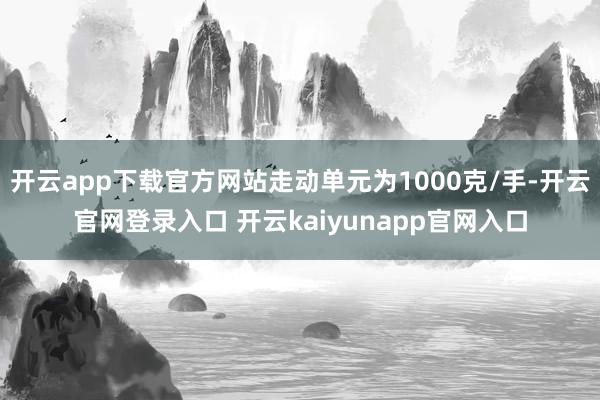 开云app下载官方网站走动单元为1000克/手-开云官网登录入口 开云kaiyunapp官网入口