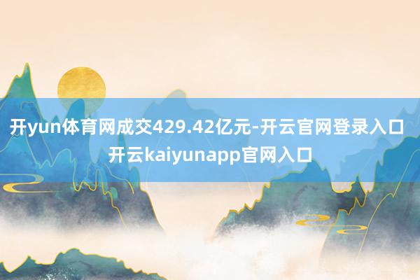 开yun体育网成交429.42亿元-开云官网登录入口 开云kaiyunapp官网入口