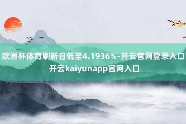 欧洲杯体育刷新日低至4.1936%-开云官网登录入口 开云kaiyunapp官网入口