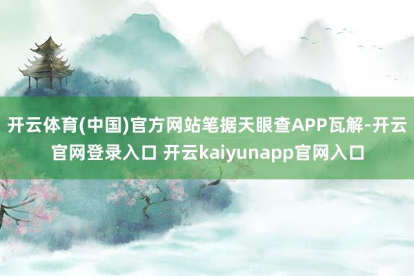 开云体育(中国)官方网站笔据天眼查APP瓦解-开云官网登录入口 开云kaiyunapp官网入口