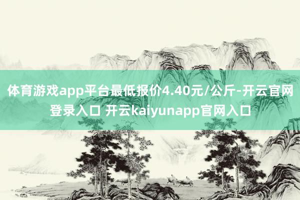 体育游戏app平台最低报价4.40元/公斤-开云官网登录入口 开云kaiyunapp官网入口