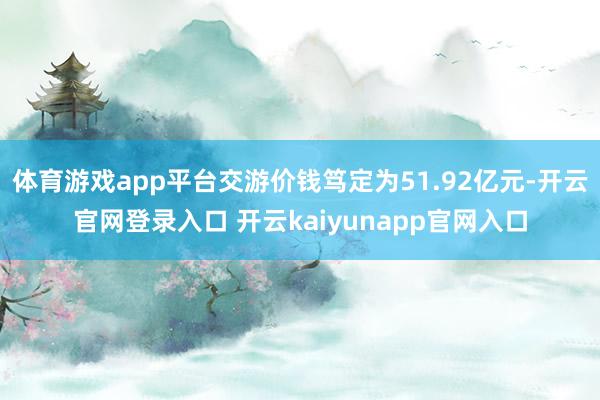 体育游戏app平台交游价钱笃定为51.92亿元-开云官网登录入口 开云kaiyunapp官网入口