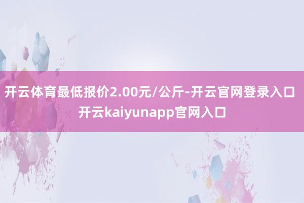 开云体育最低报价2.00元/公斤-开云官网登录入口 开云kaiyunapp官网入口