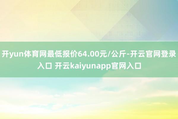 开yun体育网最低报价64.00元/公斤-开云官网登录入口 开云kaiyunapp官网入口