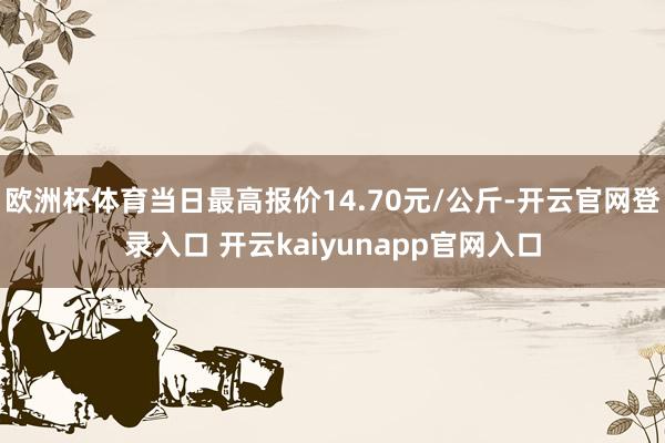 欧洲杯体育当日最高报价14.70元/公斤-开云官网登录入口 开云kaiyunapp官网入口