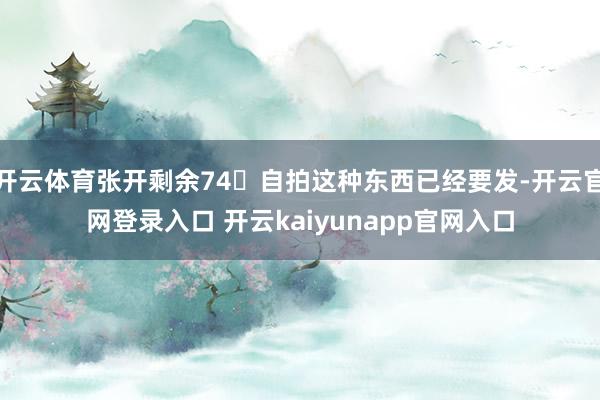 开云体育张开剩余74自拍这种东西已经要发-开云官网登录入口 开云kaiyunapp官网入口