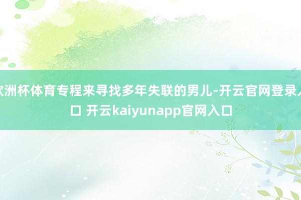 欧洲杯体育专程来寻找多年失联的男儿-开云官网登录入口 开云kaiyunapp官网入口