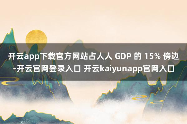 开云app下载官方网站占人人 GDP 的 15% 傍边-开云官网登录入口 开云kaiyunapp官网入口