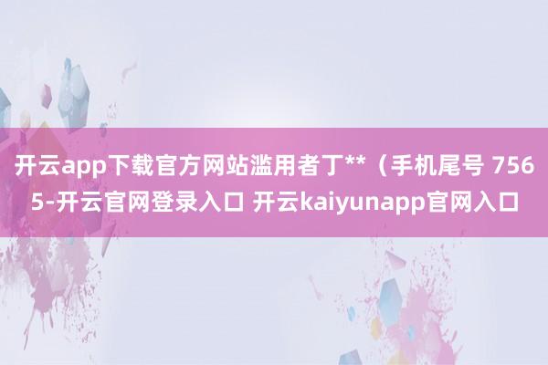 开云app下载官方网站滥用者丁**（手机尾号 7565-开云官网登录入口 开云kaiyunapp官网入口