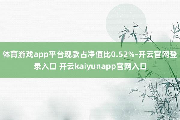 体育游戏app平台现款占净值比0.52%-开云官网登录入口 开云kaiyunapp官网入口