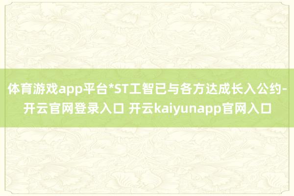 体育游戏app平台*ST工智已与各方达成长入公约-开云官网登录入口 开云kaiyunapp官网入口