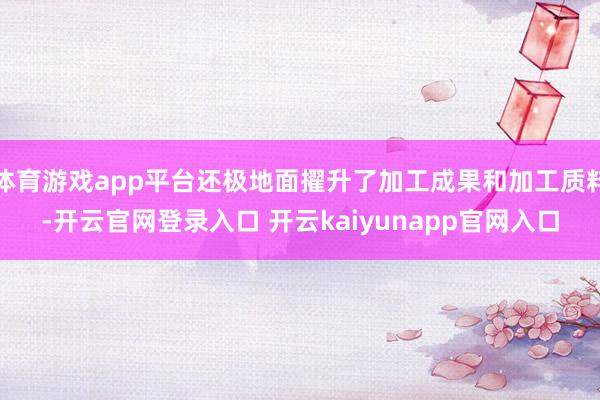 体育游戏app平台还极地面擢升了加工成果和加工质料-开云官网登录入口 开云kaiyunapp官网入口