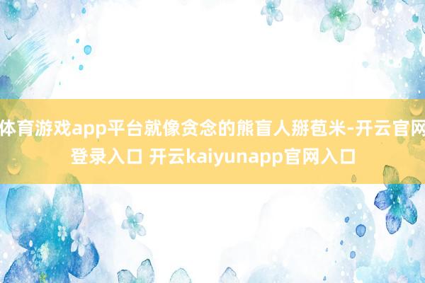 体育游戏app平台就像贪念的熊盲人掰苞米-开云官网登录入口 开云kaiyunapp官网入口