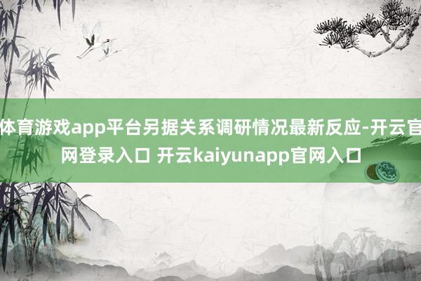 体育游戏app平台另据关系调研情况最新反应-开云官网登录入口 开云kaiyunapp官网入口