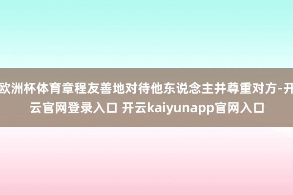 欧洲杯体育章程友善地对待他东说念主并尊重对方-开云官网登录入口 开云kaiyunapp官网入口