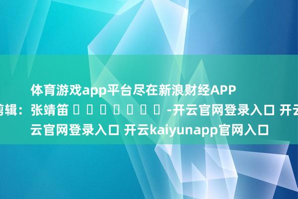 体育游戏app平台尽在新浪财经APP            						包袱剪辑：张靖笛 							-开云官网登录入口 开云kaiyunapp官网入口