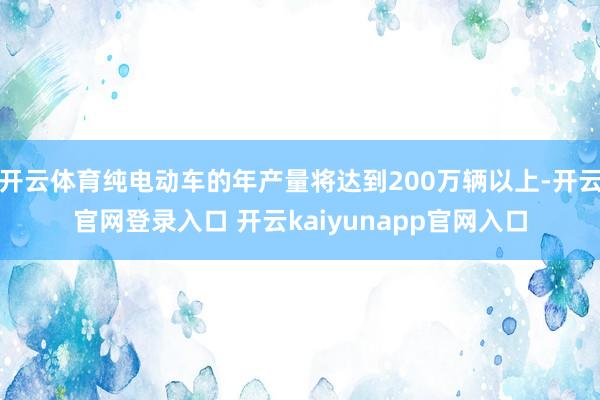 开云体育纯电动车的年产量将达到200万辆以上-开云官网登录入口 开云kaiyunapp官网入口