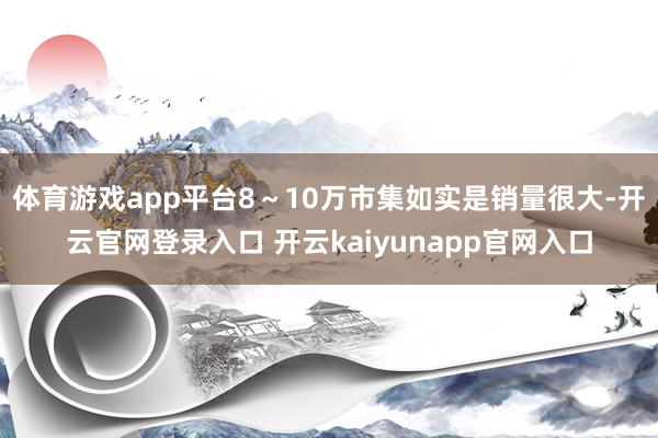 体育游戏app平台8～10万市集如实是销量很大-开云官网登录入口 开云kaiyunapp官网入口