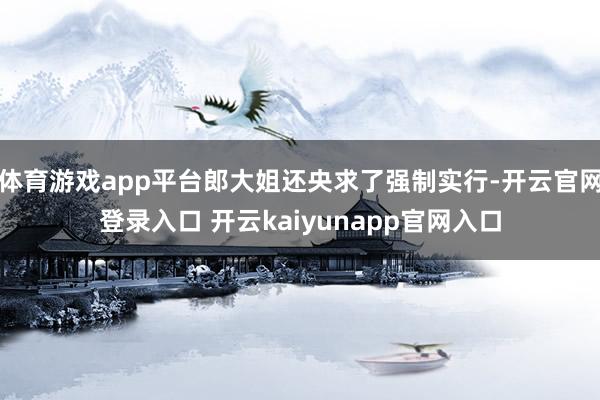 体育游戏app平台郎大姐还央求了强制实行-开云官网登录入口 开云kaiyunapp官网入口