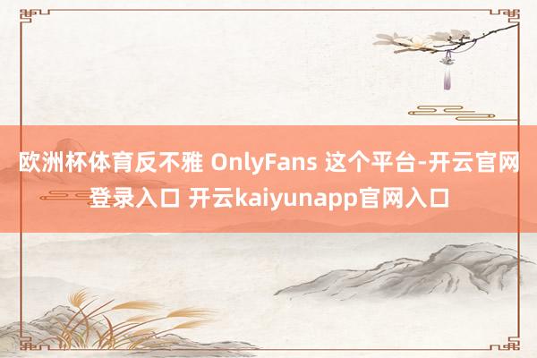 欧洲杯体育反不雅 OnlyFans 这个平台-开云官网登录入口 开云kaiyunapp官网入口