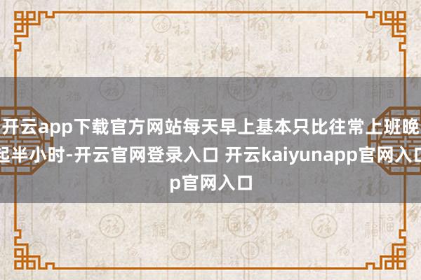 开云app下载官方网站每天早上基本只比往常上班晚起半小时-开云官网登录入口 开云kaiyunapp官网入口