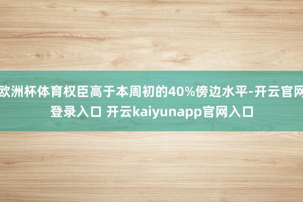 欧洲杯体育权臣高于本周初的40%傍边水平-开云官网登录入口 开云kaiyunapp官网入口