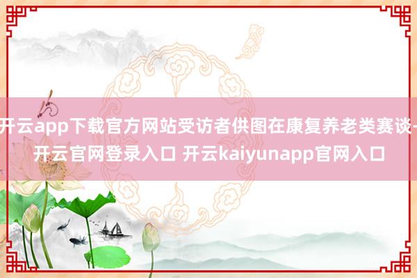 开云app下载官方网站受访者供图在康复养老类赛谈-开云官网登录入口 开云kaiyunapp官网入口
