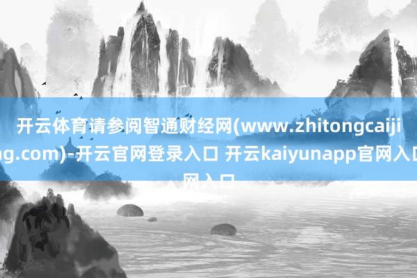 开云体育请参阅智通财经网(www.zhitongcaijing.com)-开云官网登录入口 开云kaiyunapp官网入口