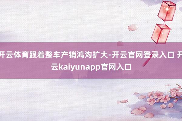 开云体育跟着整车产销鸿沟扩大-开云官网登录入口 开云kaiyunapp官网入口