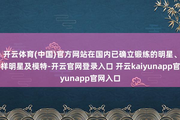 开云体育(中国)官方网站在国内已确立锻练的明星、国内各样明星及模特-开云官网登录入口 开云kaiyunapp官网入口