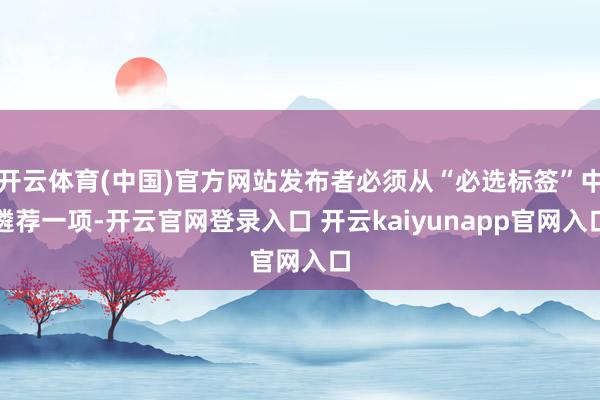 开云体育(中国)官方网站发布者必须从“必选标签”中遴荐一项-开云官网登录入口 开云kaiyunapp官网入口