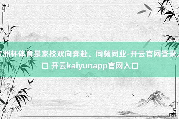 欧洲杯体育是家校双向奔赴、同频同业-开云官网登录入口 开云kaiyunapp官网入口