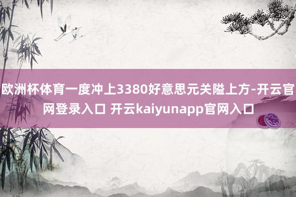欧洲杯体育一度冲上3380好意思元关隘上方-开云官网登录入口 开云kaiyunapp官网入口
