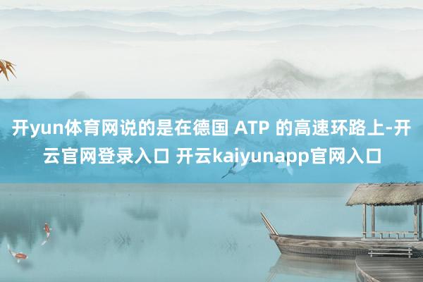 开yun体育网说的是在德国 ATP 的高速环路上-开云官网登录入口 开云kaiyunapp官网入口